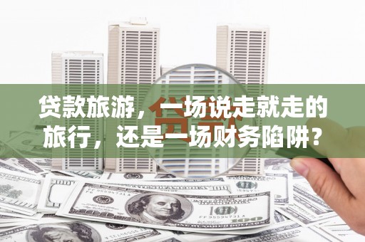 汝南贷款旅游，一场说走就走的旅行，还是一场财务陷阱？