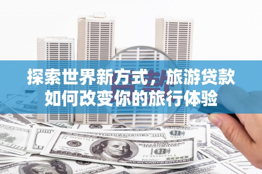 汝南探索世界新方式，旅游贷款如何改变你的旅行体验