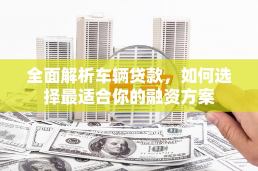 汝南全面解析车辆贷款，如何选择最适合你的融资方案