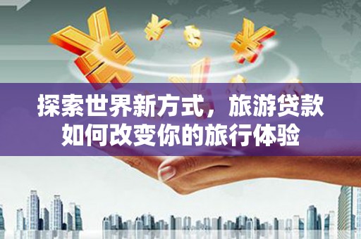 汝南探索世界新方式，旅游贷款如何改变你的旅行体验